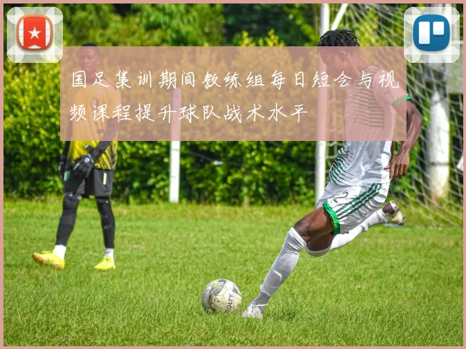 国足集训期间教练组每日短会与视频课程提升球队战术水平
