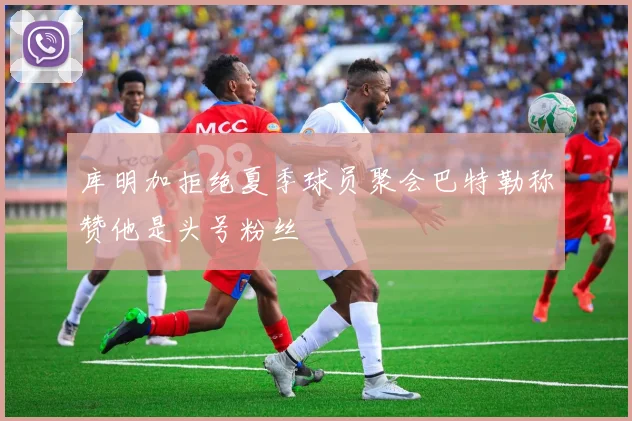 库明加拒绝夏季球员聚会巴特勒称赞他是头号粉丝