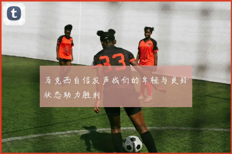 马克西自信发声我们的年轻与良好状态助力胜利