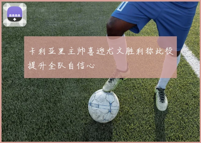 卡利亚里主帅喜迎尤文胜利称此役提升全队自信心