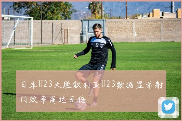 日本U23大胜叙利亚U23数据显示射门效率高达五倍