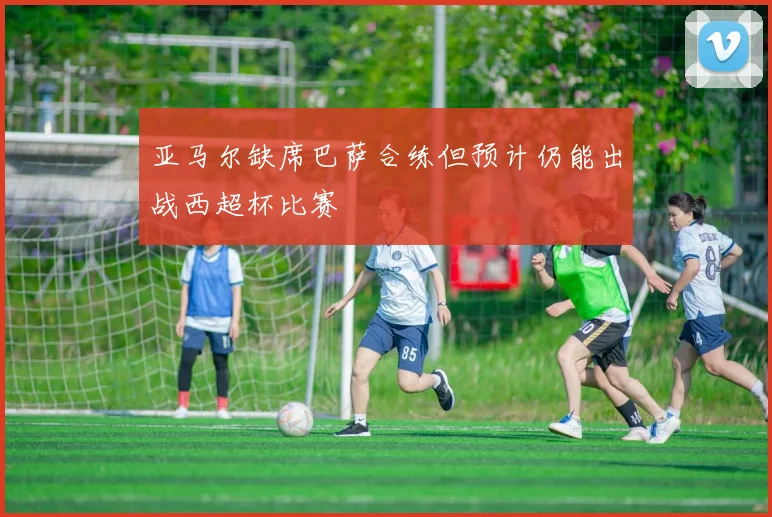 亚马尔缺席巴萨合练但预计仍能出战西超杯比赛
