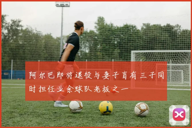 阿尔巴即将退役与妻子育有三子同时担任业余球队老板之一