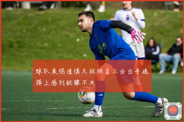 球队表现谨慎文班坦言三分出手选择上感到犹豫不决