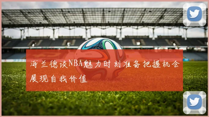 海兰德谈NBA魅力时刻准备把握机会展现自我价值