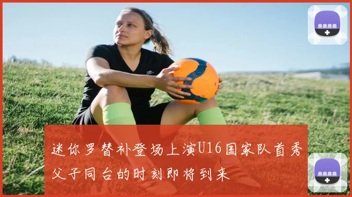 迷你罗替补登场上演U16国家队首秀父子同台的时刻即将到来