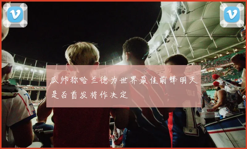 瓜帅称哈兰德为世界最佳前锋明天是否首发将作决定