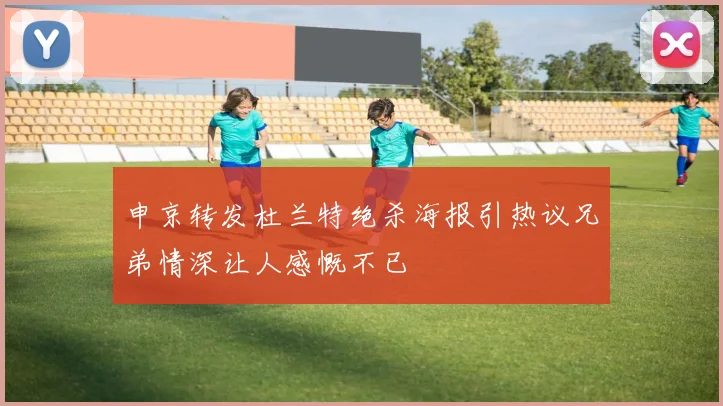 申京转发杜兰特绝杀海报引热议兄弟情深让人感慨不已