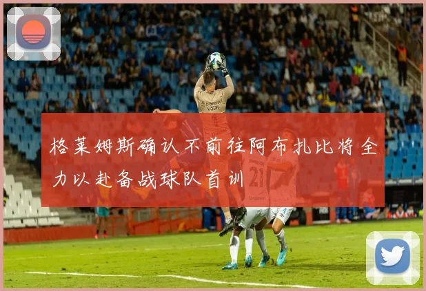 格莱姆斯确认不前往阿布扎比将全力以赴备战球队首训