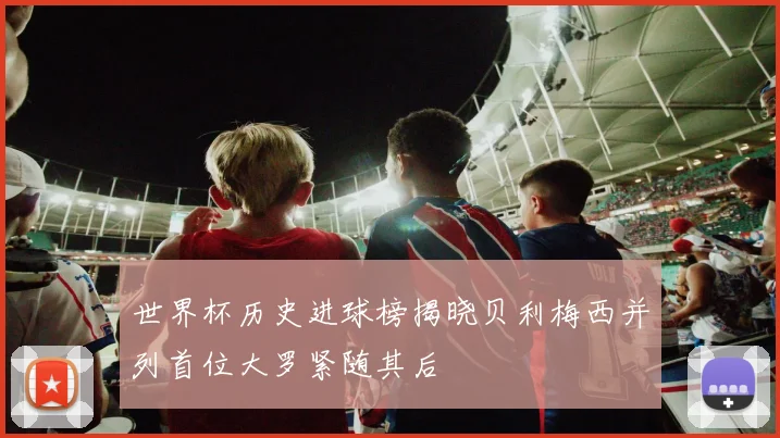世界杯历史进球榜揭晓贝利梅西并列首位大罗紧随其后
