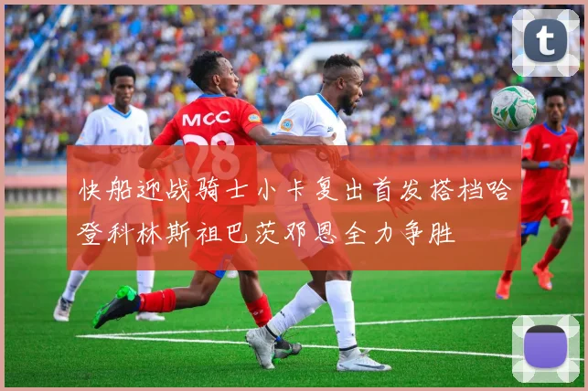 快船迎战骑士小卡复出首发搭档哈登科林斯祖巴茨邓恩全力争胜