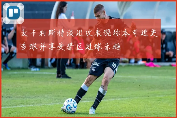 麦卡利斯特谈进攻表现称本可进更多球并享受禁区进球乐趣