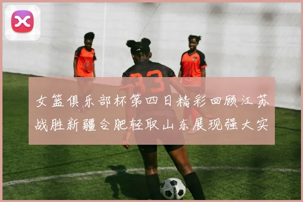 女篮俱乐部杯第四日精彩回顾江苏战胜新疆合肥轻取山东展现强大实力