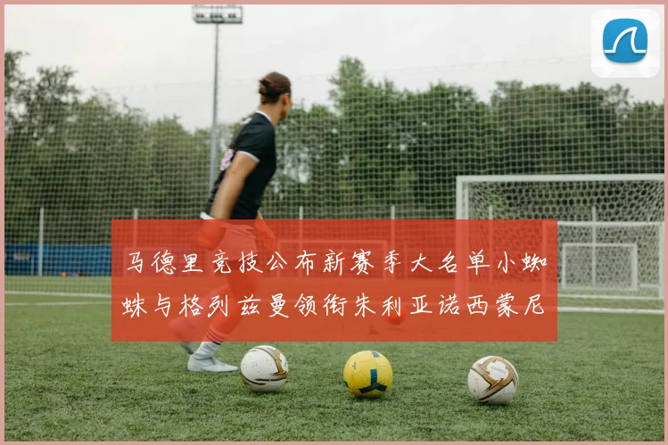 马德里竞技公布新赛季大名单小蜘蛛与格列兹曼领衔朱利亚诺西蒙尼在列