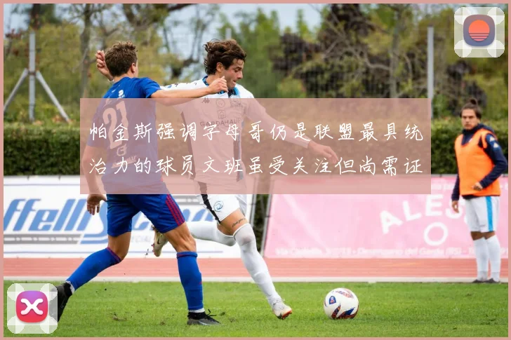 帕金斯强调字母哥仍是联盟最具统治力的球员文班虽受关注但尚需证明自己