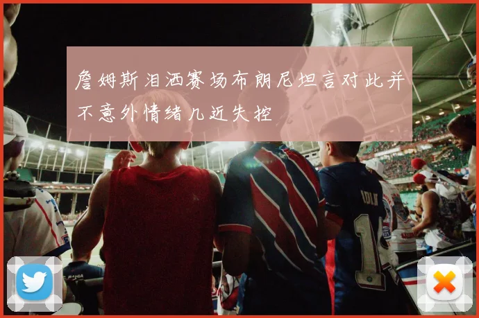 詹姆斯泪洒赛场布朗尼坦言对此并不意外情绪几近失控