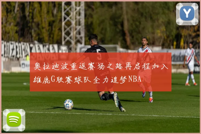 奥拉迪波重返赛场之路再启程加入雄鹿G联赛球队全力追梦NBA