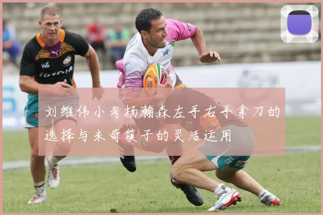 刘维伟小考杨瀚森左手右手拿刀的选择与米奇筷子的灵活运用