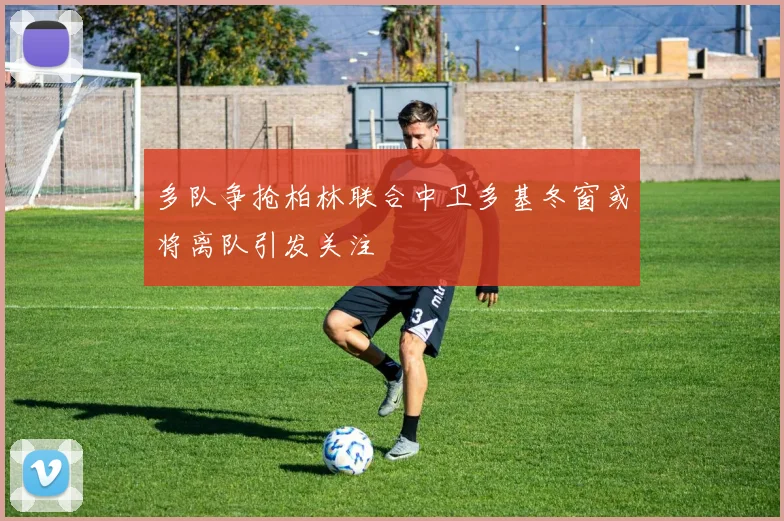 多队争抢柏林联合中卫多基冬窗或将离队引发关注