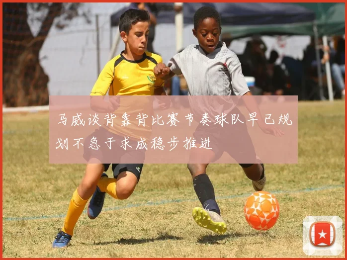 马威谈背靠背比赛节奏球队早已规划不急于求成稳步推进