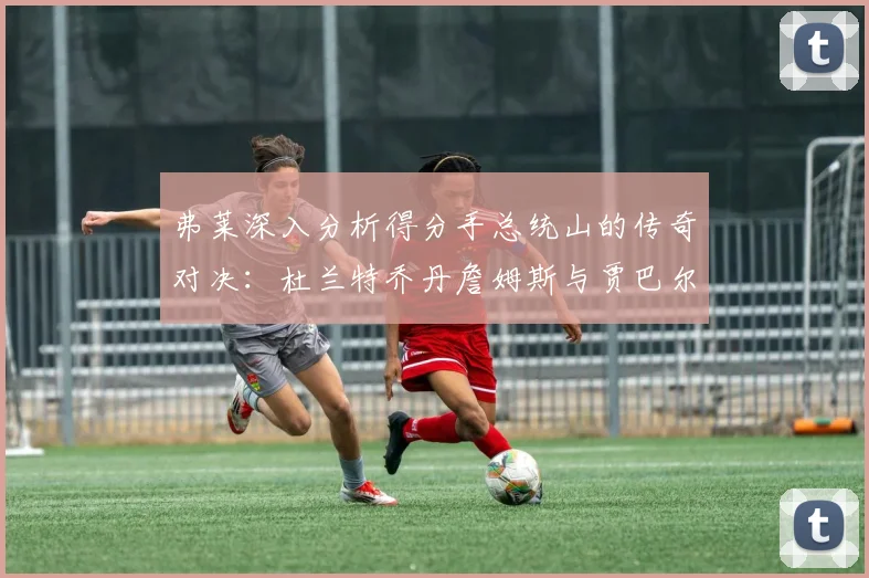 弗莱深入分析得分手总统山的传奇对决：杜兰特乔丹詹姆斯与贾巴尔的伟大之路