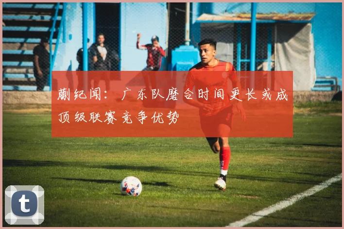 蒯纪闻：广东队磨合时间更长或成顶级联赛竞争优势