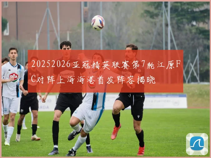 20252026亚冠精英联赛第7轮江原FC对阵上海海港首发阵容揭晓