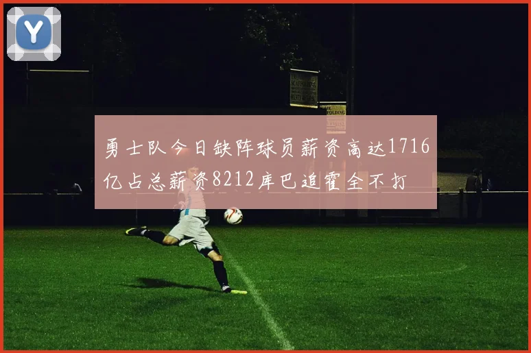 勇士队今日缺阵球员薪资高达1716亿占总薪资8212库巴追霍全不打