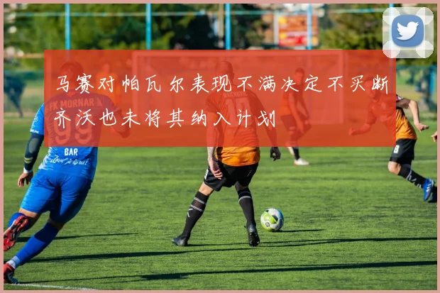 马赛对帕瓦尔表现不满决定不买断齐沃也未将其纳入计划