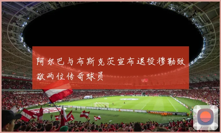 阿尔巴与布斯克茨宣布退役穆勒致敬两位传奇球员