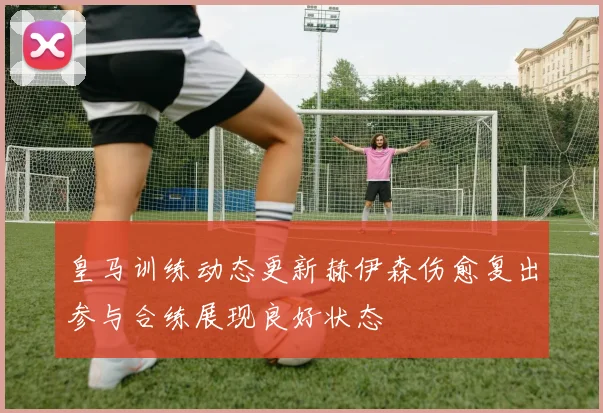 皇马训练动态更新赫伊森伤愈复出参与合练展现良好状态
