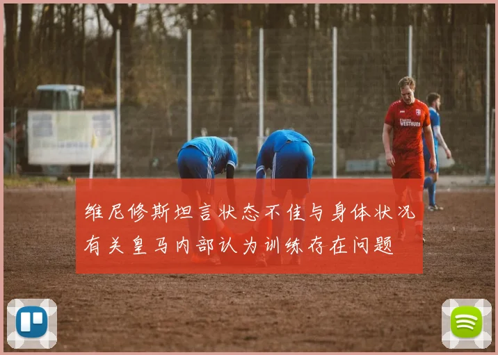 维尼修斯坦言状态不佳与身体状况有关皇马内部认为训练存在问题