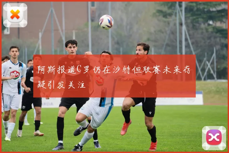 阿斯报道C罗仍在沙特但联赛未来存疑引发关注