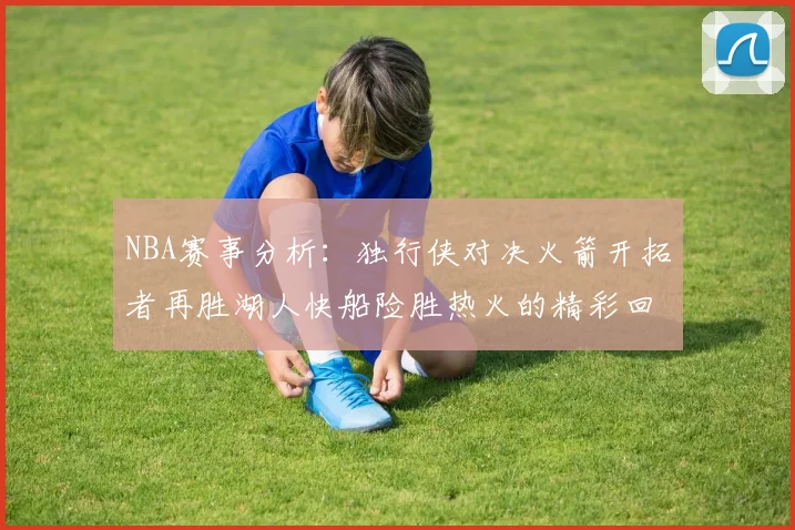 NBA赛事分析：独行侠对决火箭开拓者再胜湖人快船险胜热火的精彩回顾