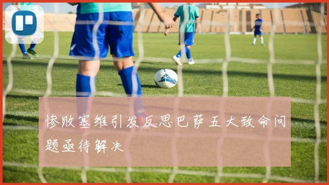 惨败塞维引发反思巴萨五大致命问题亟待解决