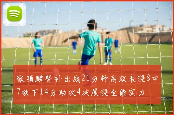 张镇麟替补出战21分钟高效表现8中7砍下14分助攻4次展现全能实力