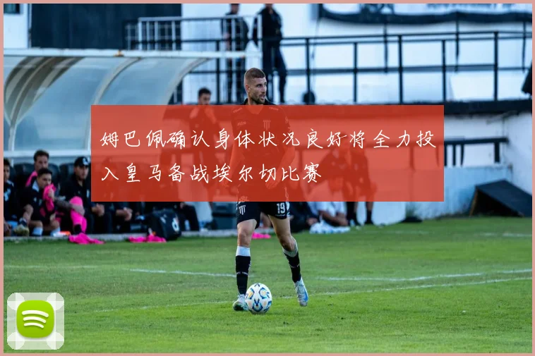 姆巴佩确认身体状况良好将全力投入皇马备战埃尔切比赛
