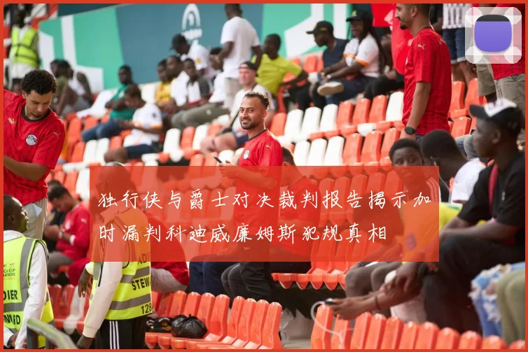 独行侠与爵士对决裁判报告揭示加时漏判科迪威廉姆斯犯规真相