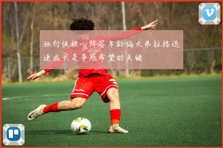 独行侠核心阵容年龄偏大弗拉格迅速成长是争冠希望的关键
