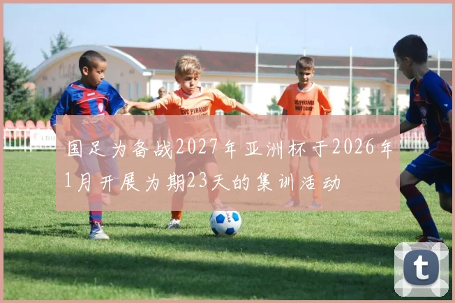 国足为备战2027年亚洲杯于2026年1月开展为期23天的集训活动