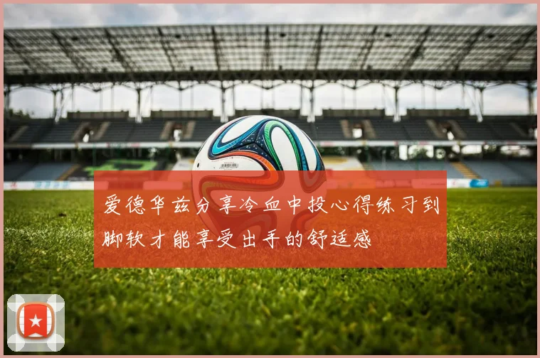 爱德华兹分享冷血中投心得练习到脚软才能享受出手的舒适感