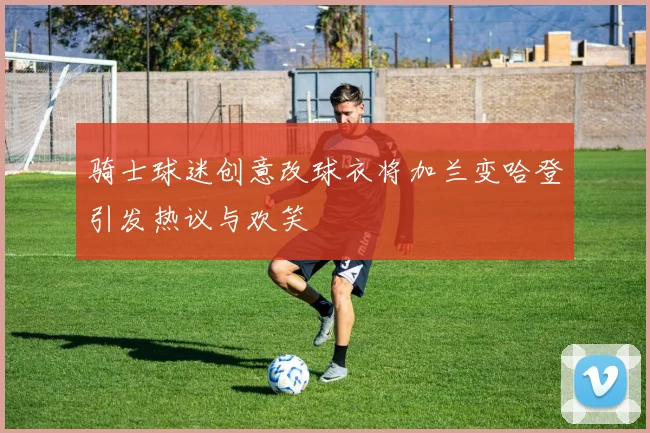 骑士球迷创意改球衣将加兰变哈登引发热议与欢笑