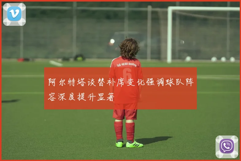 阿尔特塔谈替补席变化强调球队阵容深度提升显著