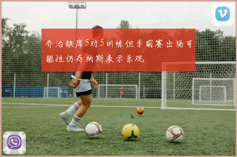 乔治缺席5对5训练但季前赛出场可能性仍存纳斯表示乐观