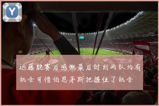 远藤航赛后感慨最后时刻两队均有机会可惜伯恩茅斯把握住了机会