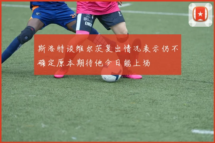 斯洛特谈维尔茨复出情况表示仍不确定原本期待他今日能上场