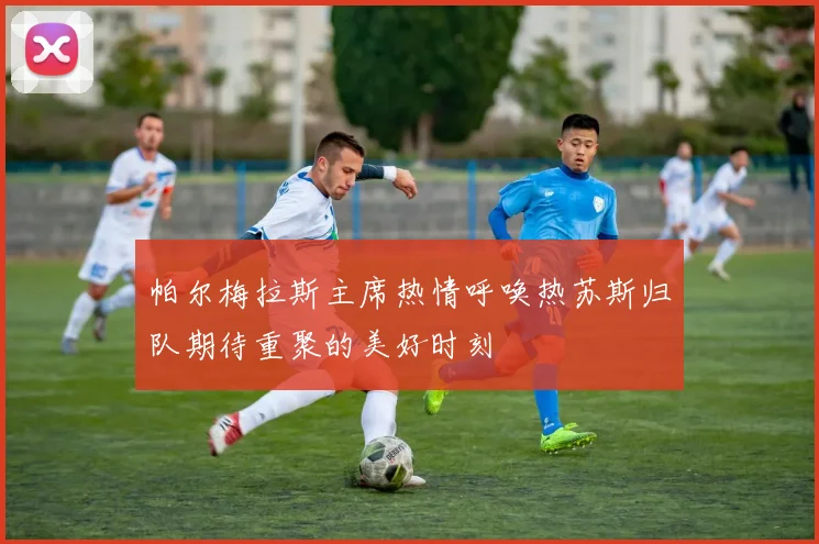 帕尔梅拉斯主席热情呼唤热苏斯归队期待重聚的美好时刻