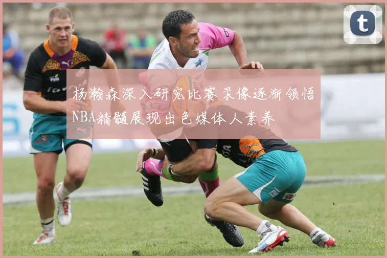 杨瀚森深入研究比赛录像逐渐领悟NBA精髓展现出色媒体人素养