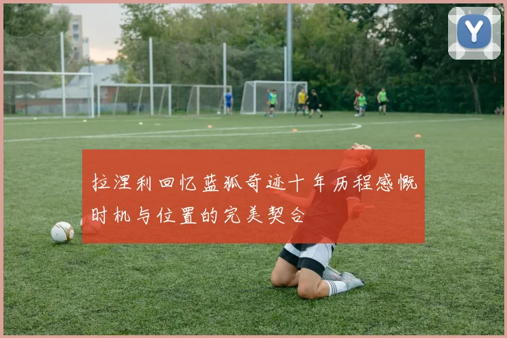 拉涅利回忆蓝狐奇迹十年历程感慨时机与位置的完美契合