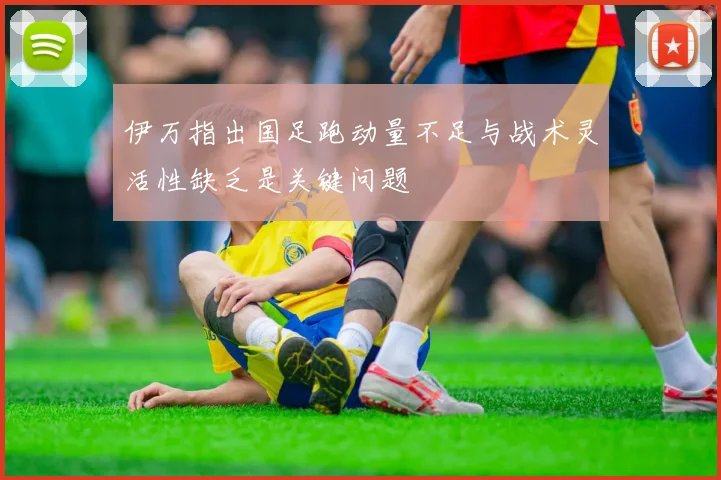 伊万指出国足跑动量不足与战术灵活性缺乏是关键问题